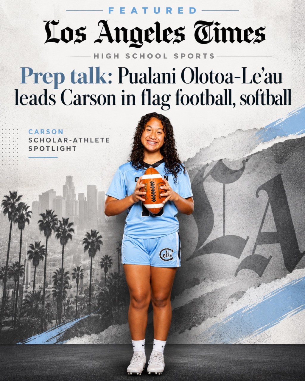 Featured in the Los Angeles Times — Prep talk: Pualani Olotoa-Le'au leads Carson in flag football, softball, LA Times High School Sports, October 10, 2026 — Pualani in her Carson Colts flag football uniform holding a football